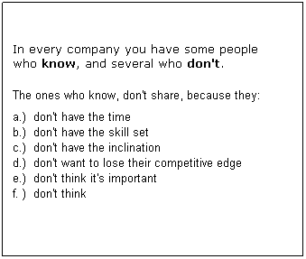 Text Box: &nbsp;
In every company you have some people 
who know, and some who don't.
&nbsp;
The ones who know, may not share, because they:
a.)&nbsp; don't have the time
b.)&nbsp; don't have the skill set
c.)&nbsp; don't have the inclination
d.)&nbsp; don't want to lose their competitive edge
e.)&nbsp; don't think it's that important
f. )&nbsp; don't think
&nbsp;
